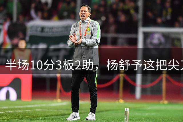 半场10分3板2助，杨舒予这把尖刀内外都锋利